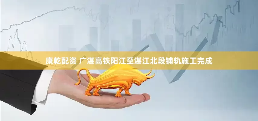 康乾配資 廣湛高鐵陽江至湛江北段鋪軌施工完成