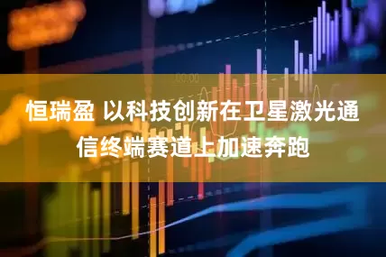 恒瑞盈 以科技創(chuàng)新在衛(wèi)星激光通信終端賽道上加速奔跑