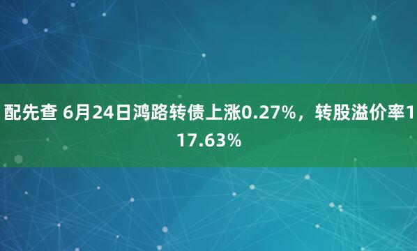 配先查 6月24日鴻路轉(zhuǎn)債上漲0.27%，轉(zhuǎn)股溢價率117.63%