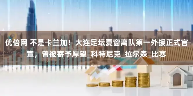 優(yōu)倍網(wǎng) 不是卡蘭加！大連足壇夏窗離隊(duì)第一外援正式官宣，曾被寄予厚望_科特尼克_拉爾森_比賽