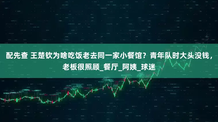 配先查 王楚欽為啥吃飯老去同一家小餐館？青年隊時大頭沒錢，老板很照顧_餐廳_阿姨_球迷