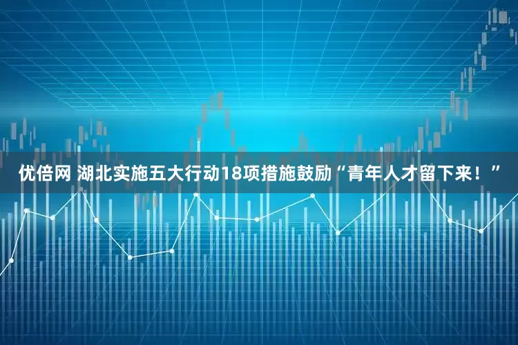 優(yōu)倍網(wǎng) 湖北實(shí)施五大行動18項(xiàng)措施鼓勵“青年人才留下來！”