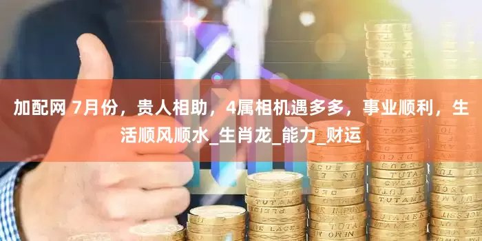 加配網(wǎng) 7月份，貴人相助，4屬相機(jī)遇多多，事業(yè)順利，生活順風(fēng)順?biāo)甠生肖龍_能力_財(cái)運(yùn)