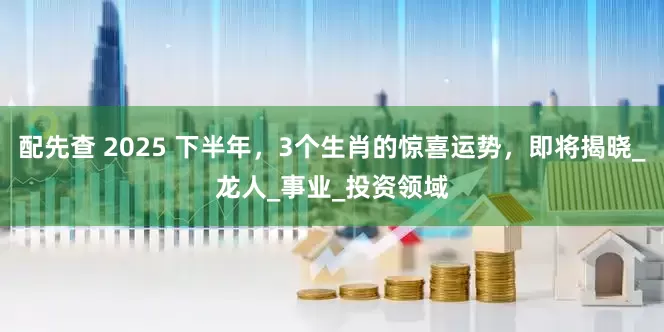 配先查 2025 下半年，3個生肖的驚喜運勢，即將揭曉_龍人_事業(yè)_投資領域