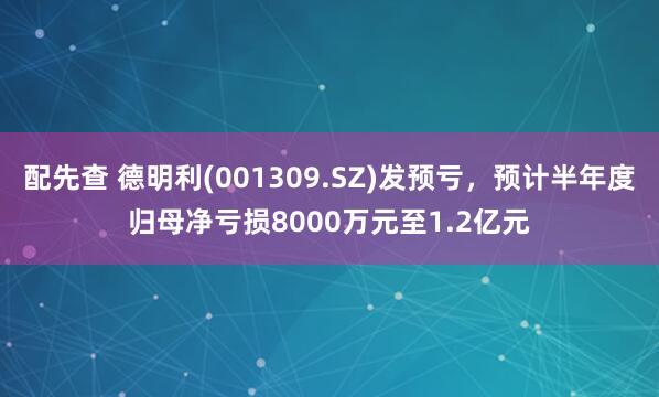配先查 德明利(001309.SZ)發(fā)預(yù)虧，預(yù)計半年度歸母凈虧損8000萬元至1.2億元