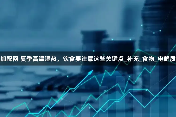 加配網(wǎng) 夏季高溫濕熱，飲食要注意這些關鍵點_補充_食物_電解質(zhì)