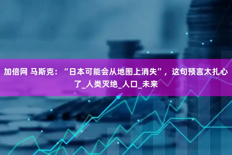 加倍網 馬斯克：“日本可能會從地圖上消失”，這句預言太扎心了_人類滅絕_人口_未來