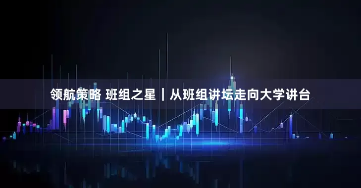 領(lǐng)航策略 班組之星｜從班組講壇走向大學(xué)講臺(tái)