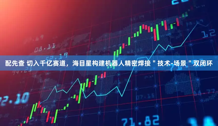 配先查 切入千億賽道，海目星構(gòu)建機器人精密焊接＂技術(shù)-場景＂雙閉環(huán)