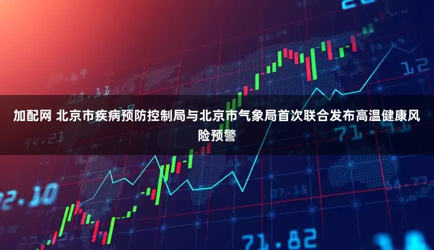 加配網(wǎng) 北京市疾病預(yù)防控制局與北京市氣象局首次聯(lián)合發(fā)布高溫健康風(fēng)險預(yù)警