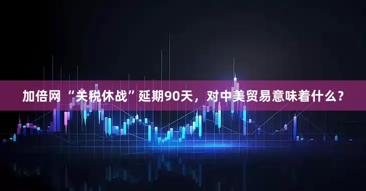 加倍網(wǎng) “關(guān)稅休戰(zhàn)”延期90天，對中美貿(mào)易意味著什么？