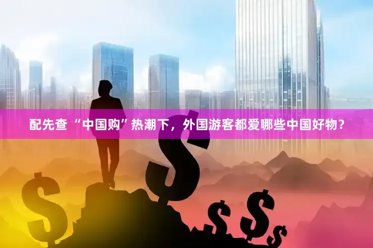配先查 “中國購”熱潮下，外國游客都愛哪些中國好物？