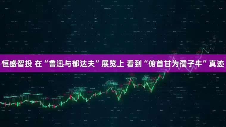 恒盛智投 在“魯迅與郁達(dá)夫”展覽上 看到“俯首甘為孺子?！闭孥E