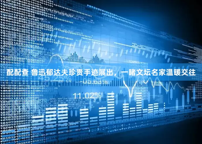 配配查 魯迅郁達(dá)夫珍貴手跡展出，一睹文壇名家溫暖交往